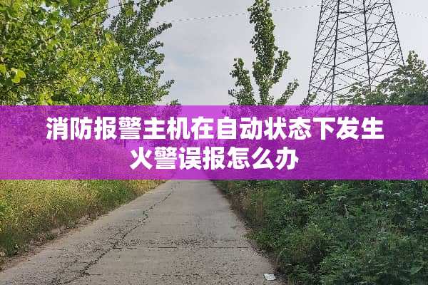 消防报警主机在自动状态下发生火警误报怎么办