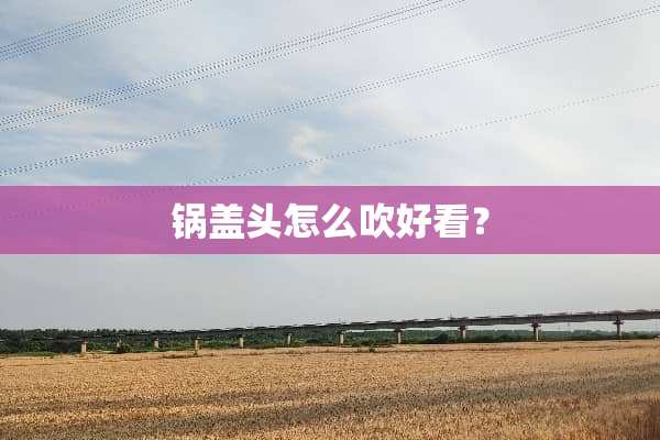 锅盖头怎么吹好看？