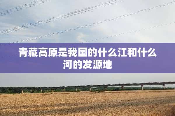 青藏高原是我国的什么江和什么河的发源地