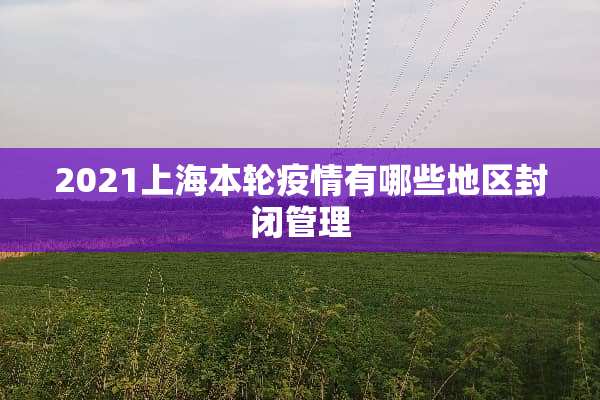 2021上海本轮疫情有哪些地区封闭管理