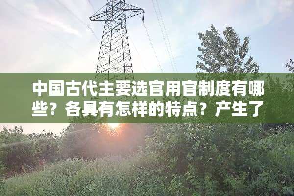 中国古代主要选官用官制度有哪些？各具有怎样的特点？产生了怎样的影响？