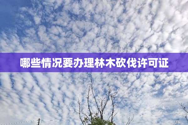 哪些情况要办理林木砍伐许可证
