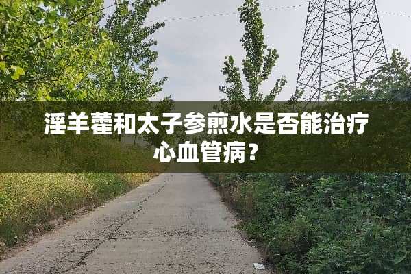 *羊藿和太子参煎水是否能治疗心血管病？