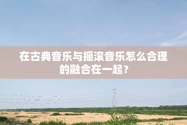 在古典音乐与摇滚音乐怎么合理的融合在一起？