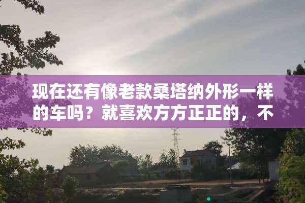 现在还有像老款桑塔纳外形一样的车吗？就喜欢方方正正的，不喜欢现在圆滑的轿车