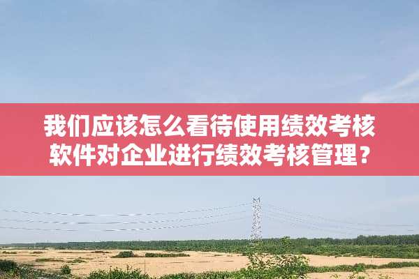 我们应该怎么看待使用绩效考核软件对企业进行绩效考核管理？