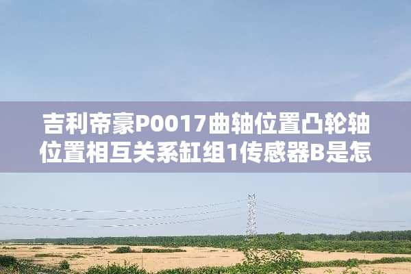 吉利帝豪P0017曲轴位置凸轮轴位置相互关系缸组1传感器B是怎么回事
