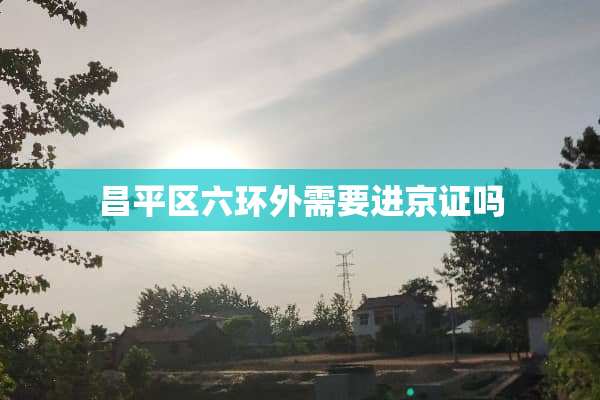 昌平区六环外需要进京证吗