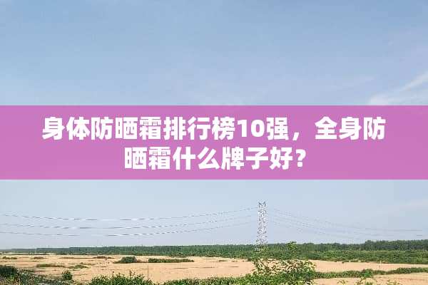 身体防晒霜排行榜10强，全身防晒霜什么牌子好？