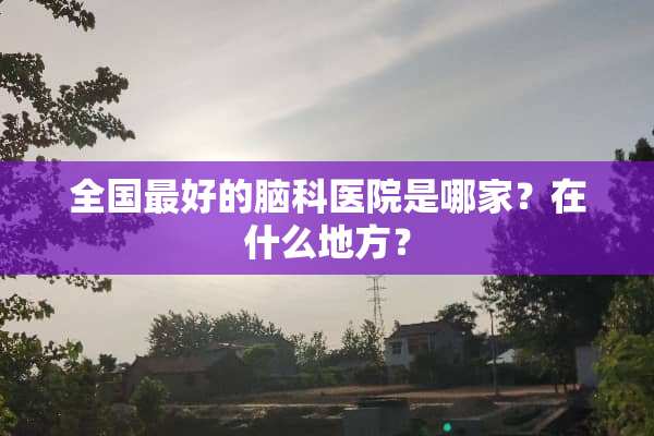 全国最好的脑科医院是哪家？在什么地方？