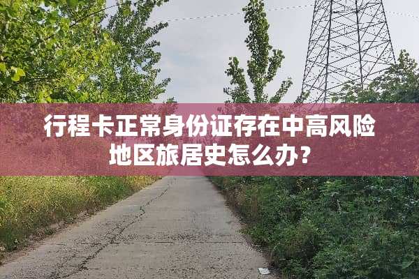 行程卡正常***存在中高风险地区旅居史怎么办？