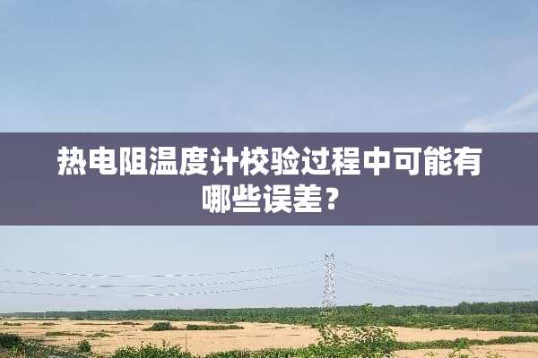 热电阻温度计校验过程中可能有哪些误差？