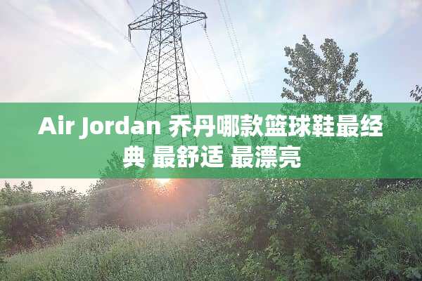 Air Jordan 乔丹哪款篮球鞋最经典 最舒适 最漂亮
