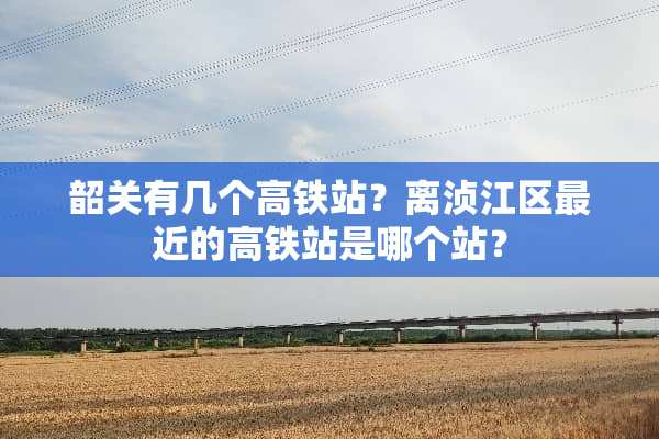 韶关有几个高铁站？离浈江区最近的高铁站是哪个站？