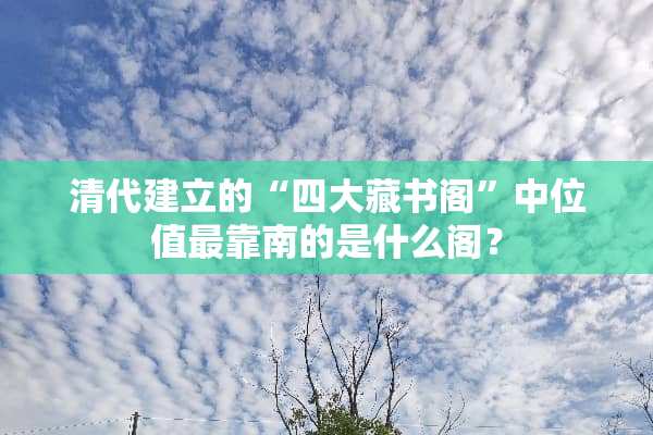 清代建立的“四大藏书阁”中位值最靠南的是什么阁？