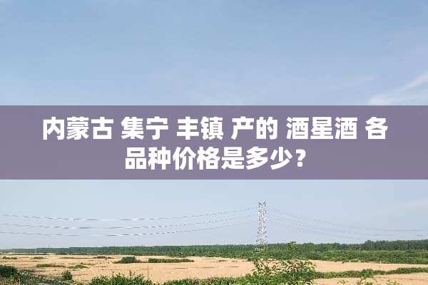 *** 集宁 丰镇 产的 酒星酒 各品种价格是多少？