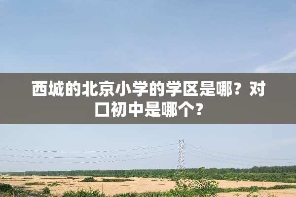 西城的北京小学的学区是哪？对口初中是哪个？