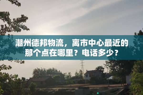 潮州德邦物流，离市中心最近的那个点在哪里？电话多少？