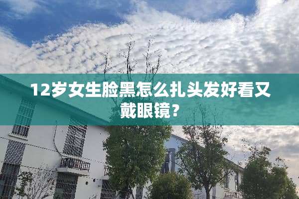 12岁女生脸黑怎么扎头发好看又戴眼镜？