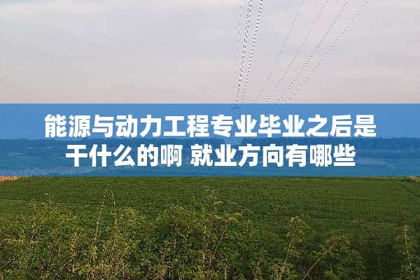 能源与动力工程专业毕业之后是干什么的啊 就业方向有哪些
