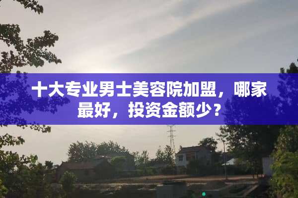 十大专业男士美容院加盟，哪家最好，投资金额少？