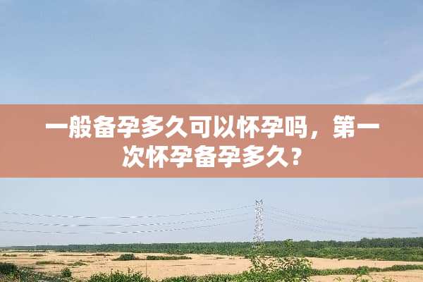 一般备孕多久可以怀孕吗，第一次怀孕备孕多久？