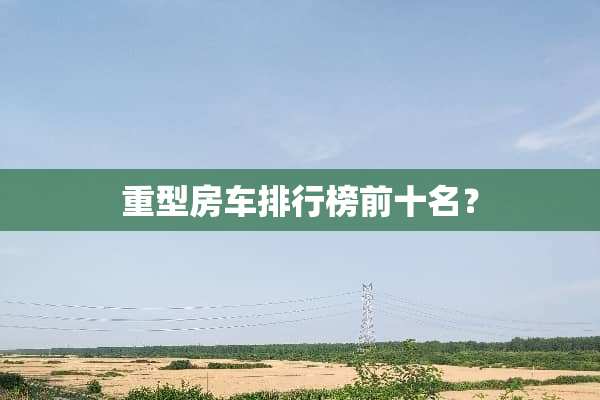 重型房车排行榜前十名？