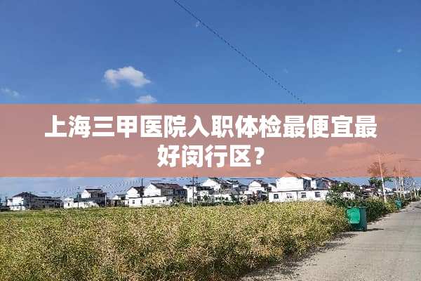 上海三甲医院入职体检最便宜最好闵行区？