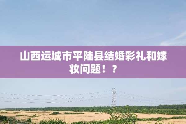 山西运城市平陆县结婚彩礼和嫁妆问题！？