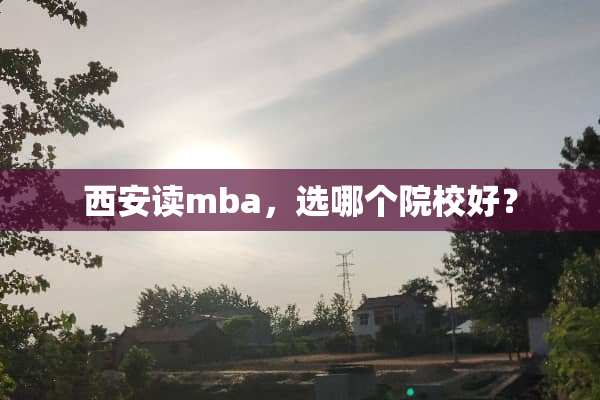 西安读mba，选哪个院校好？