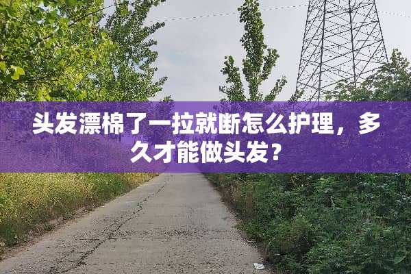 头发漂棉了一拉就断怎么护理，多久才能做头发？