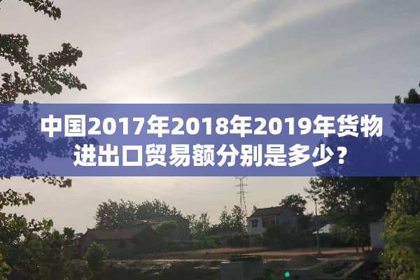 中国2017年2018年2019年货物进出口贸易额分别是多少？