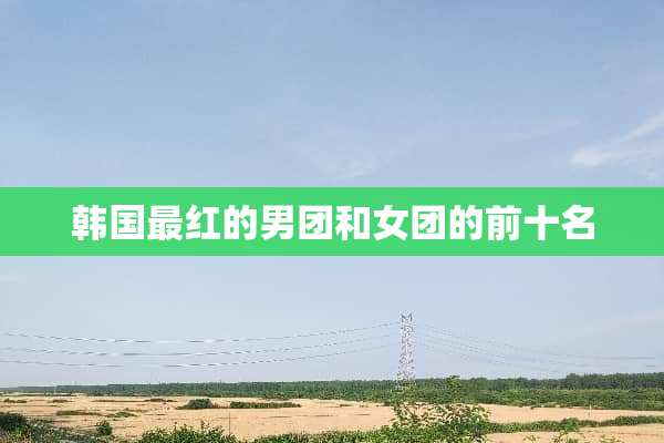 韩国最红的男团和女团的前十名