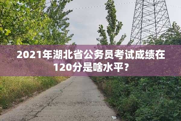 2021年湖北省公务员考试成绩在120分是啥水平？