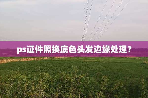 ps证件照换底色头发边缘处理？