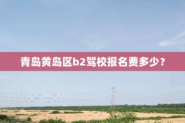 青岛黄岛区b2驾校报名费多少？