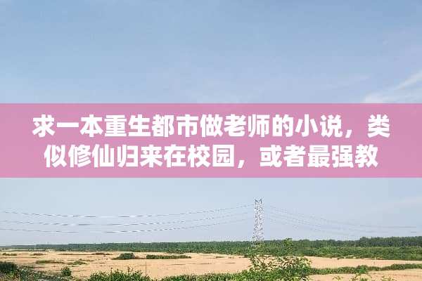 求一本重生都市做老师的小说，类似修仙归来在校园，或者最强教师。麻烦各位？