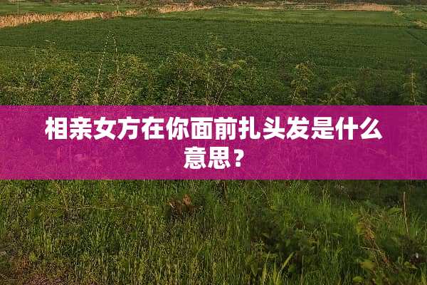 相亲女方在你面前扎头发是什么意思？