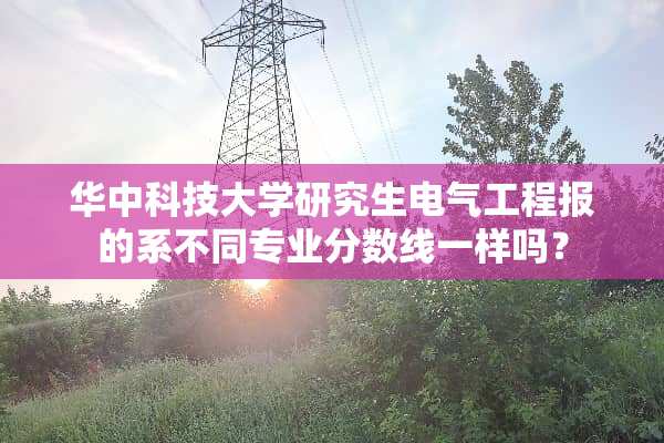 华中科技大学研究生电气工程报的系不同专业分数线一样吗？