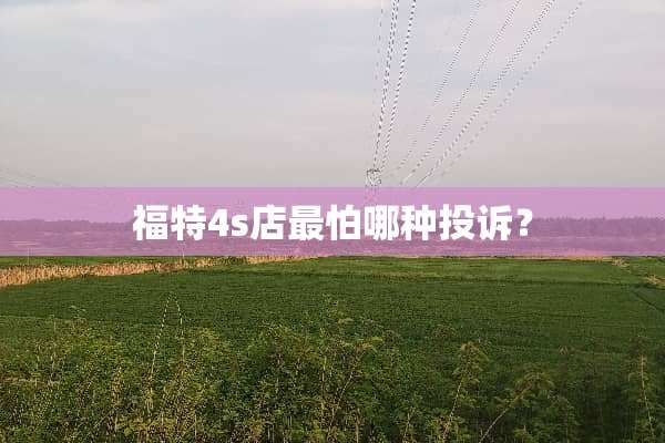 福特4s店最怕哪种投诉？
