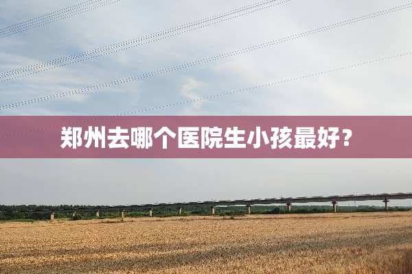 郑州去哪个医院生小孩最好？