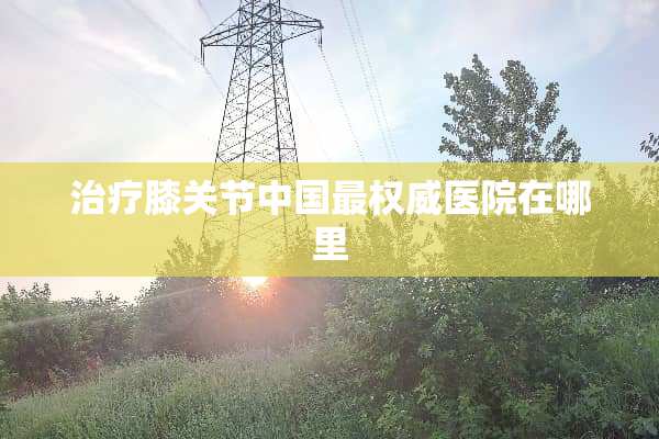 治疗膝关节中国最权威医院在哪里