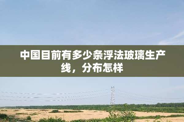 中国目前有多少条浮法玻璃生产线，分布怎样