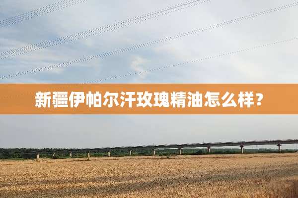 新疆伊帕尔汗玫瑰精油怎么样？