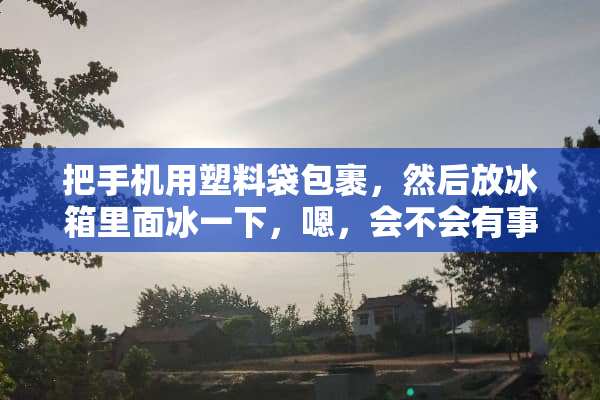 把手机用塑料袋包裹，然后放冰箱里面冰一下，嗯，会不会有事？