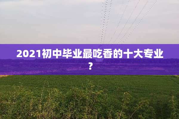 2021初中毕业最吃香的十大专业？