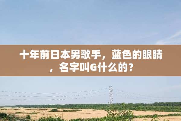 十年前日本男歌手，蓝色的眼睛，名字叫G什么的？