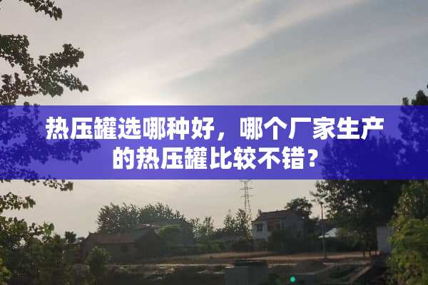 热压罐选哪种好，哪个厂家生产的热压罐比较不错？