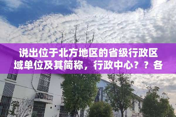说出位于北方地区的省级行政区域单位及其简称，行政中心？？各位地理大神，帮我好吗？