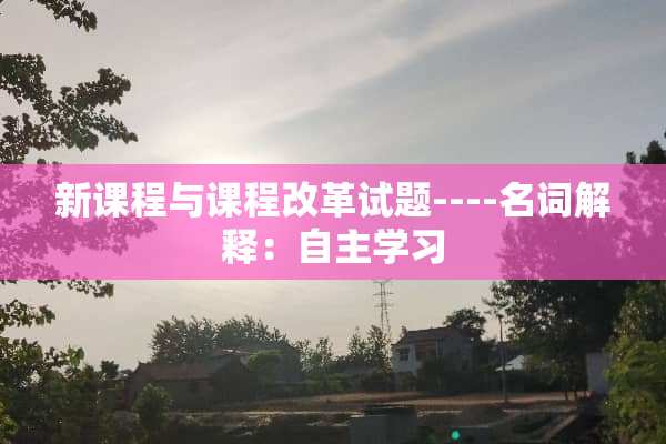 新课程与课程改革试题----名词解释：自主学习